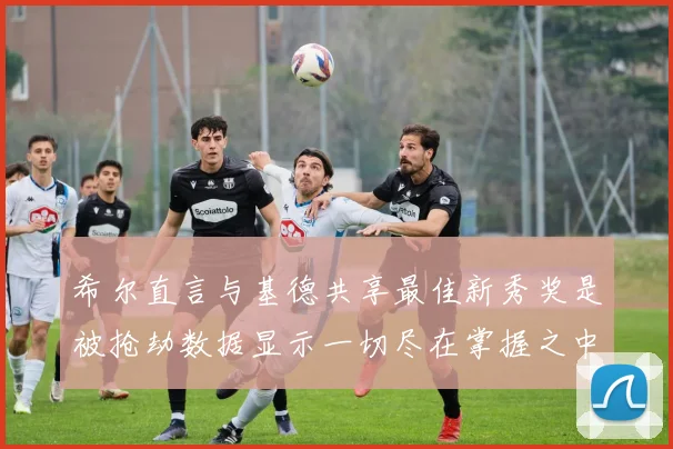 希尔直言与基德共享最佳新秀奖是被抢劫数据显示一切尽在掌握之中