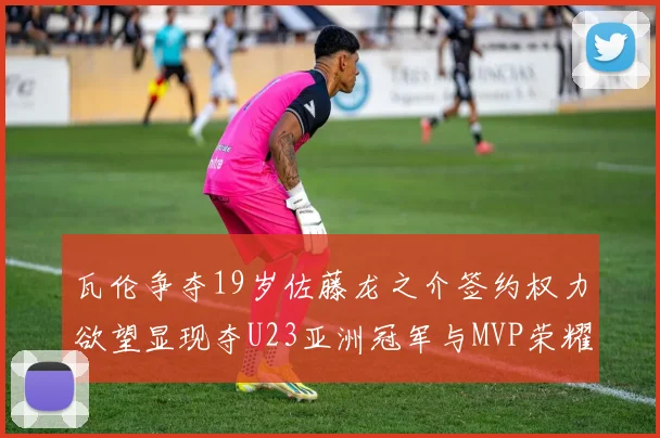瓦伦争夺19岁佐藤龙之介签约权力欲望显现夺U23亚洲冠军与MVP荣耀