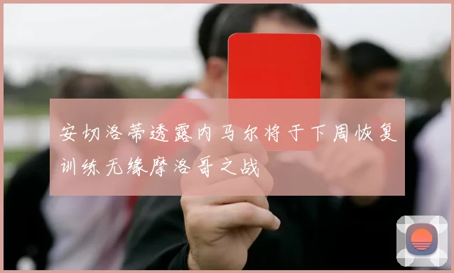 安切洛蒂透露内马尔将于下周恢复训练无缘摩洛哥之战