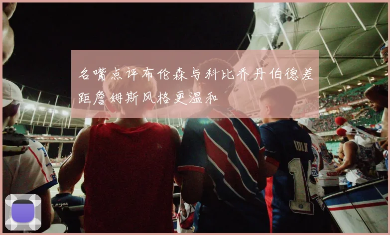 名嘴点评布伦森与科比乔丹伯德差距詹姆斯风格更温和
