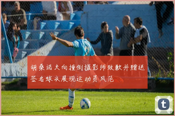 胡桑诺夫向撞倒摄影师致歉并赠送签名球衣展现运动员风范