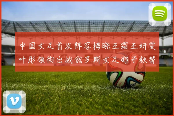 中国女足首发阵容揭晓王霜王妍雯叶彤领衔出战俄罗斯女足邵子钦替补待命