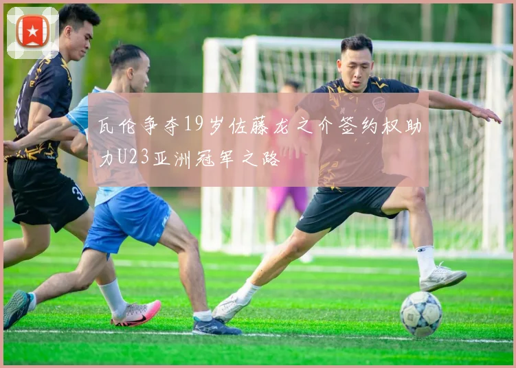 瓦伦争夺19岁佐藤龙之介签约权助力U23亚洲冠军之路
