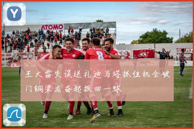 王大雷失误送礼迪马塔抓住机会破门铜梁龙奋起扳回一球