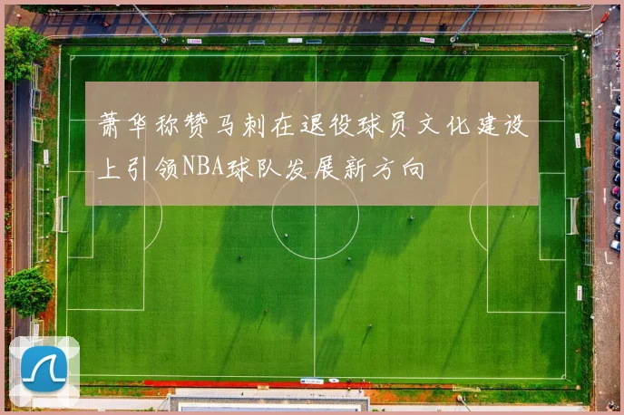 萧华称赞马刺在退役球员文化建设上引领NBA球队发展新方向