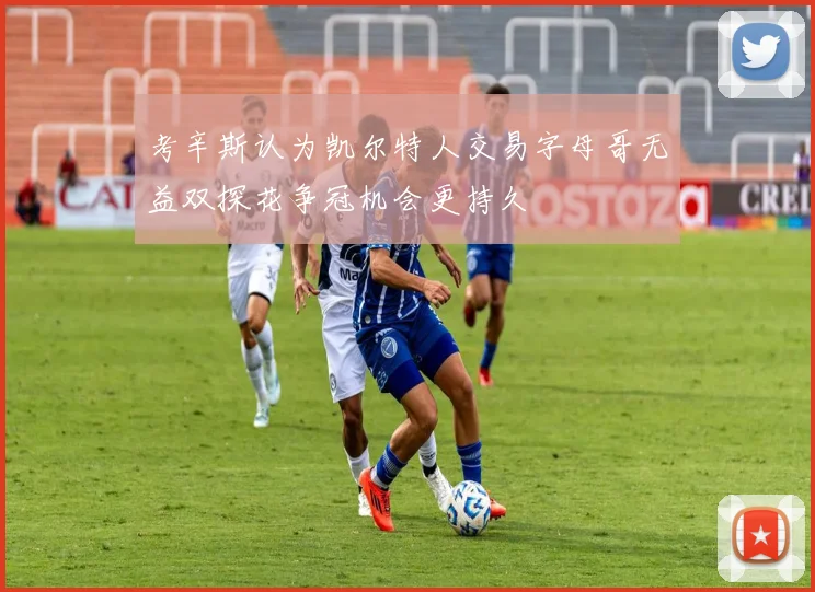 考辛斯认为凯尔特人交易字母哥无益双探花争冠机会更持久