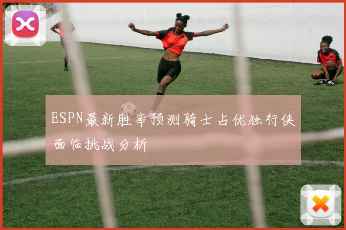 ESPN最新胜率预测骑士占优独行侠面临挑战分析