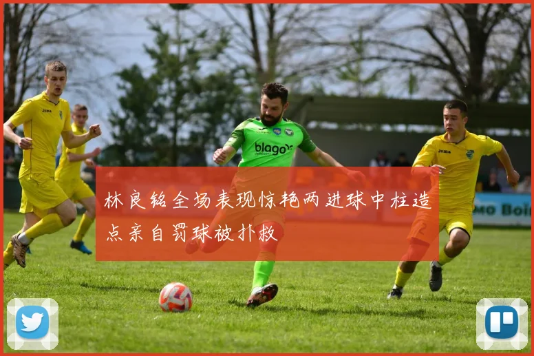 林良铭全场表现惊艳两进球中柱造点亲自罚球被扑救