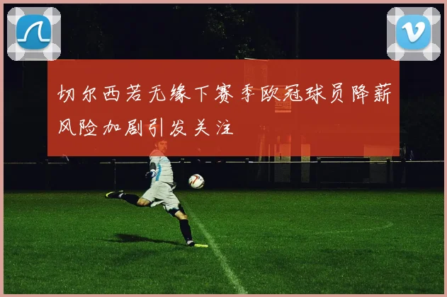 切尔西若无缘下赛季欧冠球员降薪风险加剧引发关注