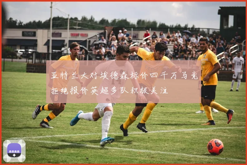 亚特兰大对埃德森标价四千万马竞拒绝报价英超多队积极关注