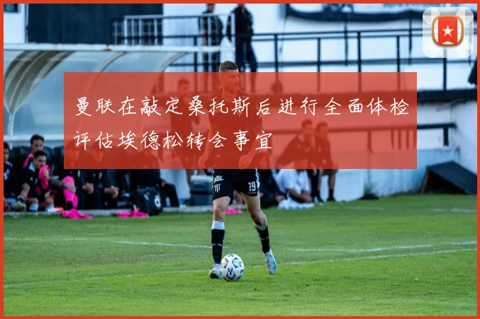 曼联在敲定桑托斯后进行全面体检评估埃德松转会事宜