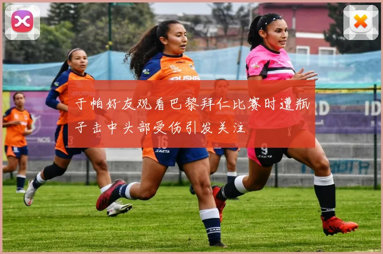 于帕好友观看巴黎拜仁比赛时遭瓶子击中头部受伤引发关注