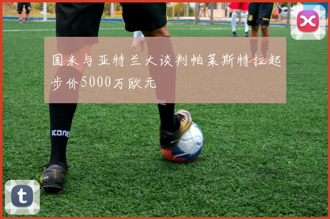 国米与亚特兰大谈判帕莱斯特拉起步价5000万欧元
