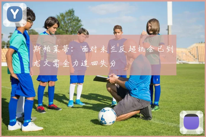 斯帕莱蒂：面对米兰反超机会已到尤文需全力追回失分