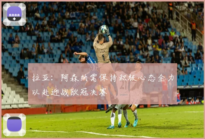 拉亚：阿森纳需保持积极心态全力以赴迎战欧冠决赛