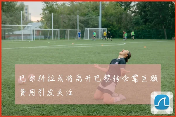 巴尔科拉或将离开巴黎转会需巨额费用引发关注
