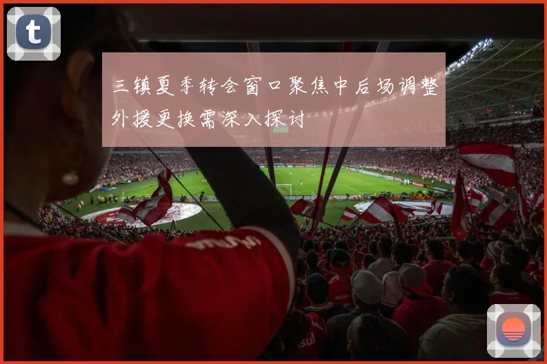 三镇夏季转会窗口聚焦中后场调整外援更换需深入探讨