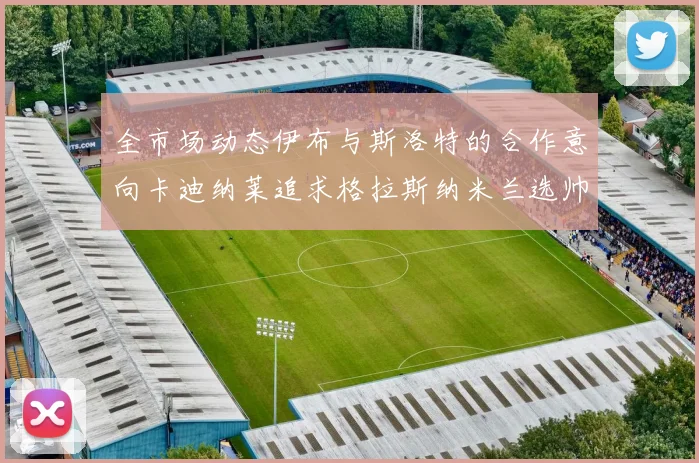 全市场动态伊布与斯洛特的合作意向卡迪纳莱追求格拉斯纳米兰选帅困境加剧