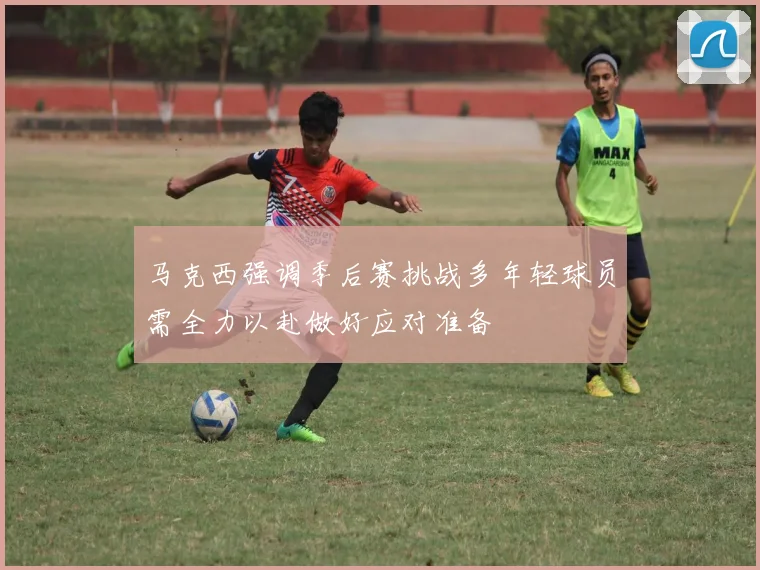 马克西强调季后赛挑战多年轻球员需全力以赴做好应对准备
