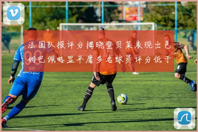 法国队报评分揭晓登贝莱表现出色姆巴佩略显平庸多名球员评分低于六分