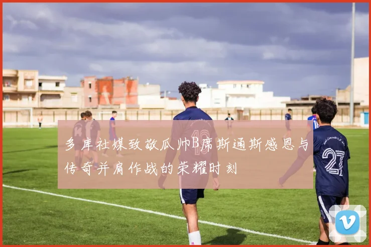 多库社媒致敬瓜帅B席斯通斯感恩与传奇并肩作战的荣耀时刻