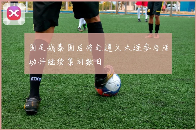 国足战泰国后将赴遵义大连参与活动并继续集训数日